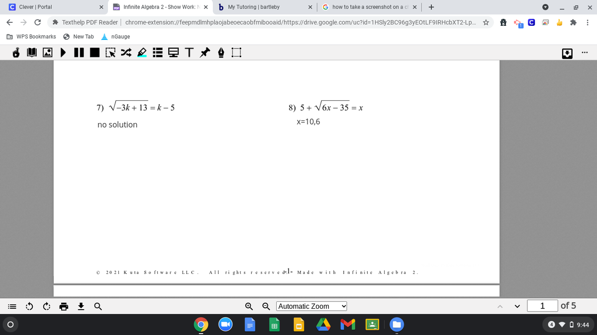 C Clever | Portal
Infinite Algebra 2 - Show Work:N X
b My Tutoring | bartleby
G how to take a screenshot on a c
+
* Texthelp PDF Reader | chrome-extension://feepmdlmhplaojabeoecaobfmibooaid/https://drive.google.com/uc?id=1HSly2BC96g3yEOtLF9IRHcbXT2-Lp.. *
E WPS Bookmarks
O New Tab
i nGauge
...
7) V-3k + 13 = k – 5
8) 5 + V6x – 35 = x
no solution
x=10,6
20 21 K u ta So ft ware LL C.
All ri ghts reserve l- Made
with
Infi nite Algeb ra 2
Q Automatic Zoom
1
of 5
目
O v O 9:44
II
