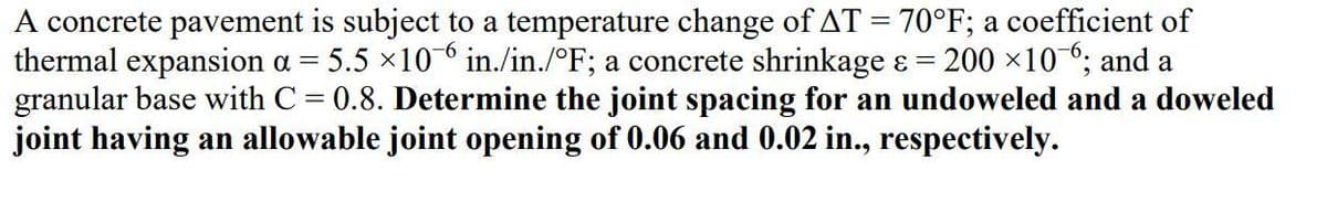 A concrete pavement is subject to a temperature change of AT = 70°F; a coefficient of
thermal expansion a = 5.5 ×10 in./in./°F; a concrete shrinkage ɛ = 200 x106; and a
granular base with C = 0.8. Determine the joint spacing for an undoweled and a doweled
joint having an allowable joint opening of 0.06 and 0.02 in., respectively.
