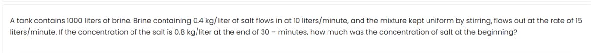 A tank contains 1000 liters of brine. Brine containing 0.4 kg/liter of salt flows in at 10 liters/minute, and the mixture kept uniform by stirring, flows out at the rate of 15
liters/minute. If the concentration of the salt is 0.8 kg/liter at the end of 30 – minutes, how much was the concentration of salt at the beginning?
