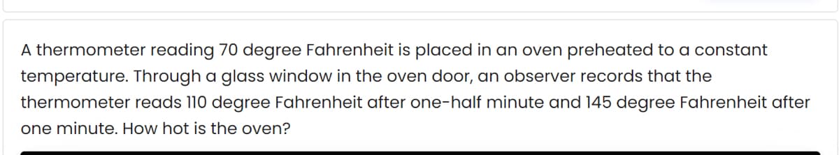 A thermometer reading 70 degree Fahrenheit is placed in an oven preheated to a constant
temperature. Through a glass window in the oven door, an observer records that the
thermometer reads 110 degree Fahrenheit after one-half minute and 145 degree Fahrenheit after
one minute. How hot is the oven?

