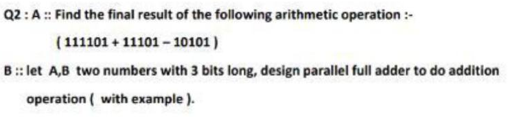 Q2:A :: Find the final result of the following arithmetic operation :-
( 111101 + 11101 - 10101)
B :: let A,B two numbers with 3 bits long, design parallel full adder to do addition
operation ( with example ).
