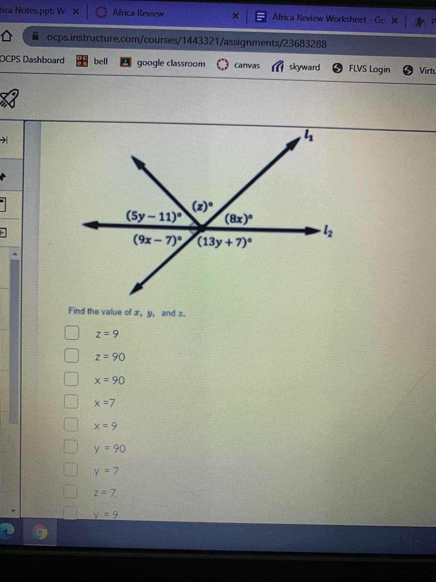 rica Notes.ppt: W X
Africa Review
E Africa Review Worksheet-Go x P
A ocps.instructure.com/courses/1443321/assignments/23683288
OCPS Dashboard
bell
google classroom
canvas A skyward
FLVS Login
Virtu
(2)
(5y-11)
(8x)
(9x-7)
(13y+7)°
Find the value of r, y, and z.
Z = 9
z = 90
X = 90
x -7
y = 90
y = 7
Z = 7
0000
