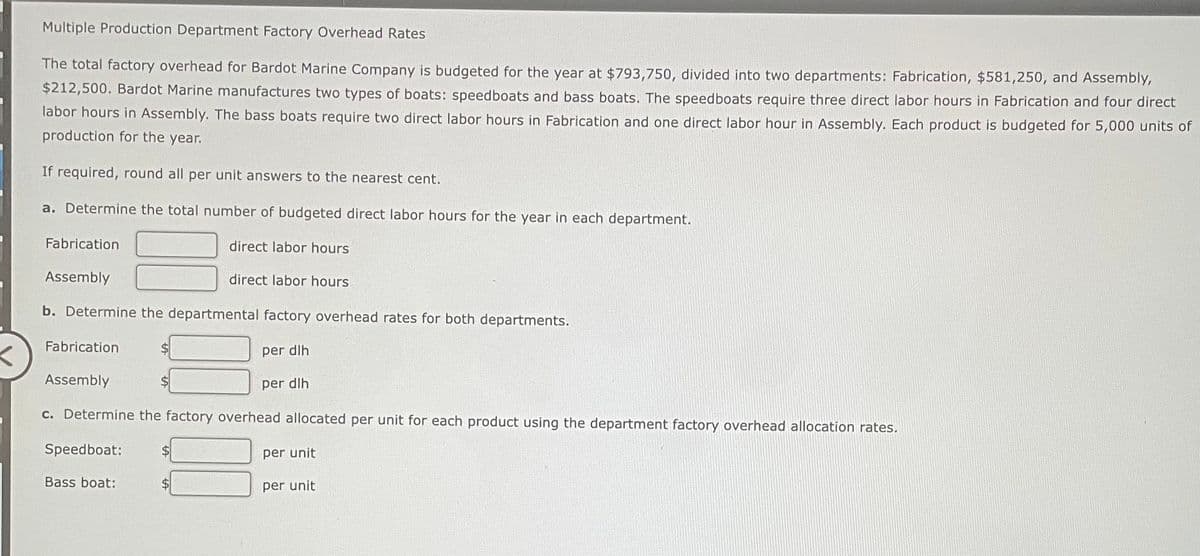 Multiple Production Department Factory Overhead Rates
The total factory overhead for Bardot Marine Company is budgeted for the year at $793,750, divided into two departments: Fabrication, $581,250, and Assembly,
$212,500. Bardot Marine manufactures two types of boats: speedboats and bass boats. The speedboats require three direct labor hours in Fabrication and four direct
labor hours in Assembly. The bass boats require two direct labor hours in Fabrication and one direct labor hour in Assembly. Each product is budgeted for 5,000 units of
production for the year.
If required, round all per unit answers to the nearest cent.
a. Determine the total number of budgeted direct labor hours for the year in each department.
Fabrication
Assembly
b. Determine the departmental factory overhead rates for both departments.
per dlh
per dlh
Fabrication
Assembly
direct labor hours
direct labor hours
c. Determine the factory overhead allocated per unit for each product using the department factory overhead allocation rates.
Speedboat:
Bass boat:
per unit
per unit