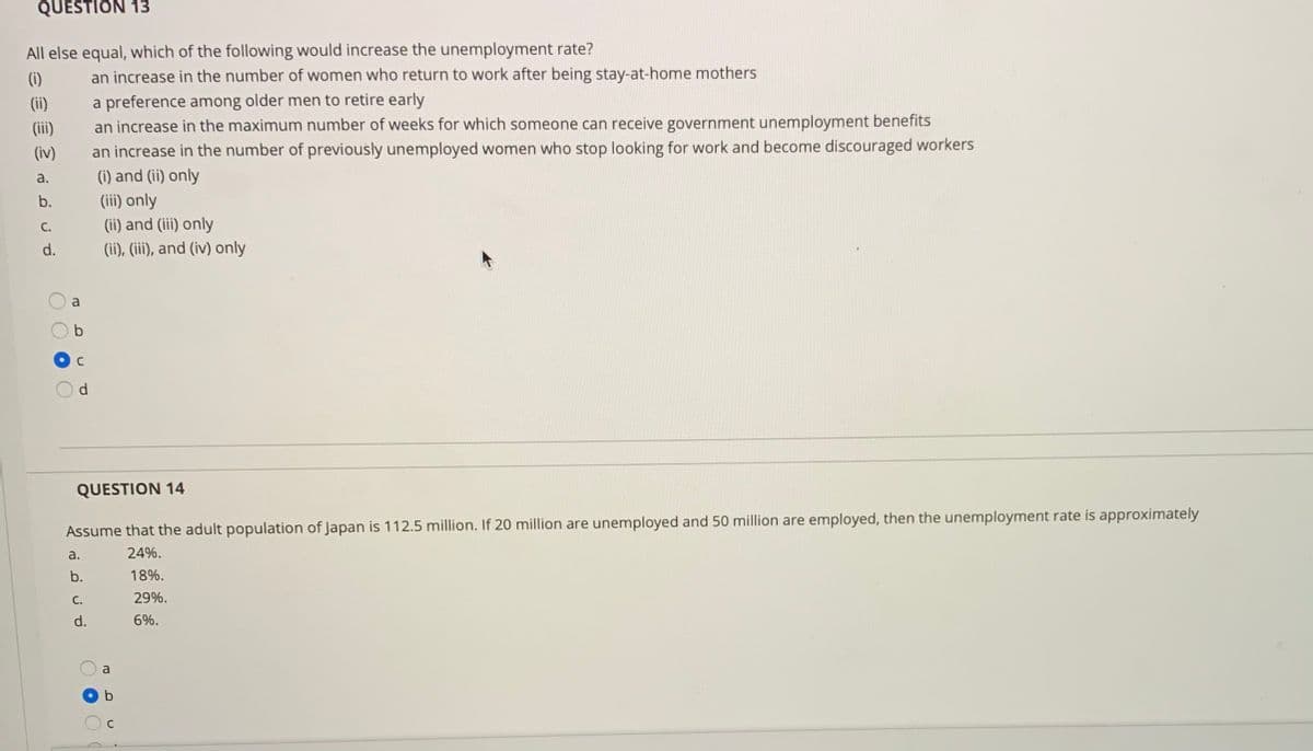 QUESTION 13
All else equal, which of the following would increase the unemployment rate?
(i)
an increase in the number of women who return to work after being stay-at-home mothers
a preference among older men to retire early
an increase in the maximum number of weeks for which someone can receive government unemployment benefits
an increase in the number of previously unemployed women who stop looking for work and become discouraged workers
(i) and (ii) only
(ii)
(iii)
(iv)
a.
(iii) only
(ii) and (iii) only
(ii), (iii), and (iv) only
b.
С.
d.
a
d
QUESTION 14
Assume that the adult population of Japan is 112.5 million. If 20 million are unemployed and 50 million are employed, then the unemployment rate is approximately
a.
24%.
b.
18%.
С.
29%.
d.
6%.
a
O O O O
