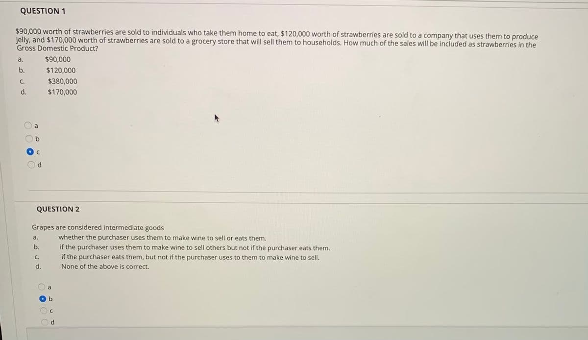 QUESTION 1
$90,000 worth of strawberries are sold to individuals who take them home to eat, $120,000 worth of strawberries are sold to a company that uses them to produce
jelly, and $170,000 worth of strawberries are sold to a grocery store that will sell them to households. How much of the sales will be included as strawberries in the
Gross Domestic Product?
a.
$90,000
b.
$120,000
С.
$380,000
d.
$170,000
a
d
QUESTION 2
Grapes are considered intermediate goods
a.
whether the purchaser uses them to make wine to sell or eats them.
b.
if the purchaser uses them to make wine to sell others but not if the purchaser eats them.
if the purchaser eats them, but not if the purchaser uses to them to make wine to sell.
C.
d.
None of the above is correct.
O a
