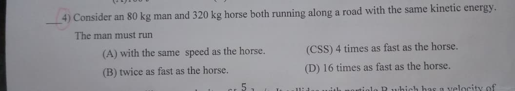 4) Consider an 80 kg man and 320 kg horse both running along a road with the same kinetic energy.
The man must run
(A) with the same speed as the horse.
(CSS) 4 times as fast as the horse.
(B) twice as fast as the horse.
(D) 16 times as fast as the horse.
Cr 5
1lidag with portiolo R which has a velocity of
