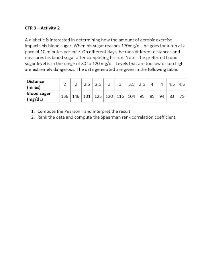 CTR 3 - Activity 2
A diabetic is interested in determining how the amount of aerobic exercise
impacts his blood sugar. When his sugar reaches 170mg/dL, he goes for a run at a
pace of 10 minutes per mile. On different days, he runs different distances and
measures his blood sugar after completing his run. Note: The preferred blood
sugar level is in the range of 80 to 120 mg/dL. Levels that are too low or too high
are extremely dangerous. The data generated are given in the following table.
Distance
2.5 2.5 3 3
3.5 3.5 4
4 4.5 4.5
2
2
(miles)
Blood sugar
136 146 131 125 120 116 104 95 85 94 83 75
(mg/dL)
1. Compute the Pearson r and interpret the result.
2. Rank the data and compute the Spearman rank correlation coefficient.
