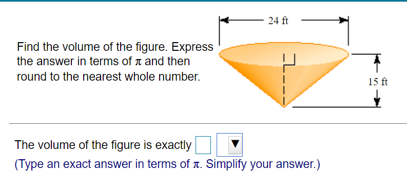 24 ft
Find the volume of the figure. Express
the answer in terms of and then
round to the nearest whole number.
15 ft
The volume of the figure is exactly
(Type an exact answer in terms of T. Simplify your answer.)
