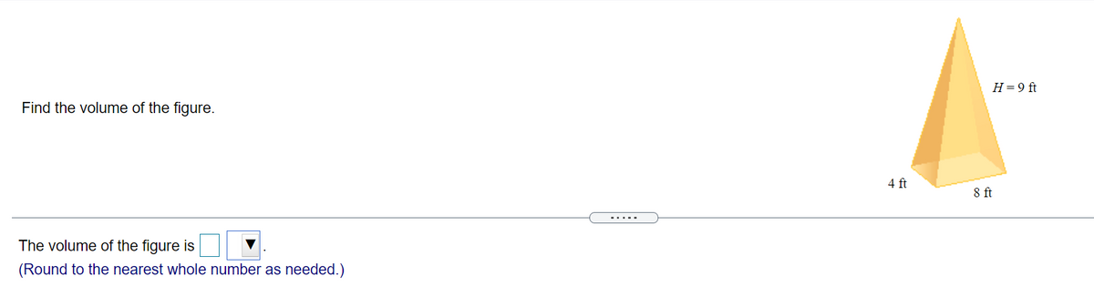H= 9 ft
Find the volume of the figure.
4 ft
ft
.....
The volume of the figure is
(Round to the nearest whole number as needed.)
