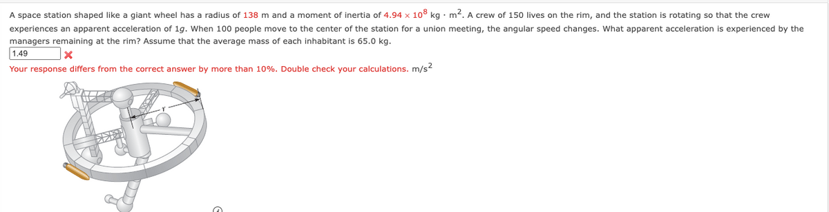 A space station shaped like a giant wheel has a radius of 138 m and a moment of inertia of 4.94 x 108 kg. m². A crew of 150 lives on the rim, and the station is rotating so that the crew
experiences an apparent acceleration of 1g. When 100 people move to the center of the station for a union meeting, the angular speed changes. What apparent acceleration is experienced by the
managers remaining at the rim? Assume that the average mass of each inhabitant is 65.0 kg.
X
1.49
Your response differs from the correct answer by more than 10%. Double check your calculations. m/s²
XUNT
ALTH