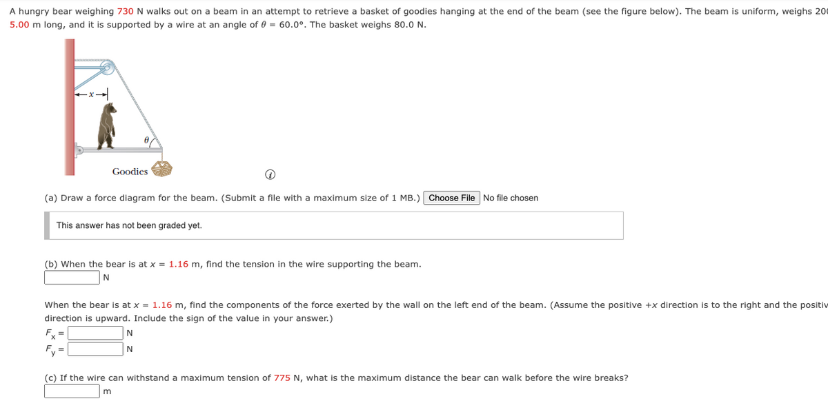 A hungry bear weighing 730 N walks out on a beam in an attempt to retrieve a basket of goodies hanging at the end of the beam (see the figure below). The beam is uniform, weighs 200
5.00 m long, and it is supported by a wire at an angle of 0 = 60.0°. The basket weighs 80.0 N.
Goodies
Q
(a) Draw a force diagram for the beam. (Submit a file with a maximum size of 1 MB.) Choose File No file chosen
This answer has not been graded yet.
(b) When the bear is at x = 1.16 m, find the tension in the wire supporting the beam.
N
When the bear is at x = 1.16 m, find the components of the force exerted by the wall on the left end of the beam. (Assume the positive +x direction is to the right and the positiv
direction is upward. Include the sign of the value in your answer.)
Fx
N
N
(c) If the wire can withstand a maximum tension of 775 N, what is the maximum distance the bear can walk before the wire breaks?
m