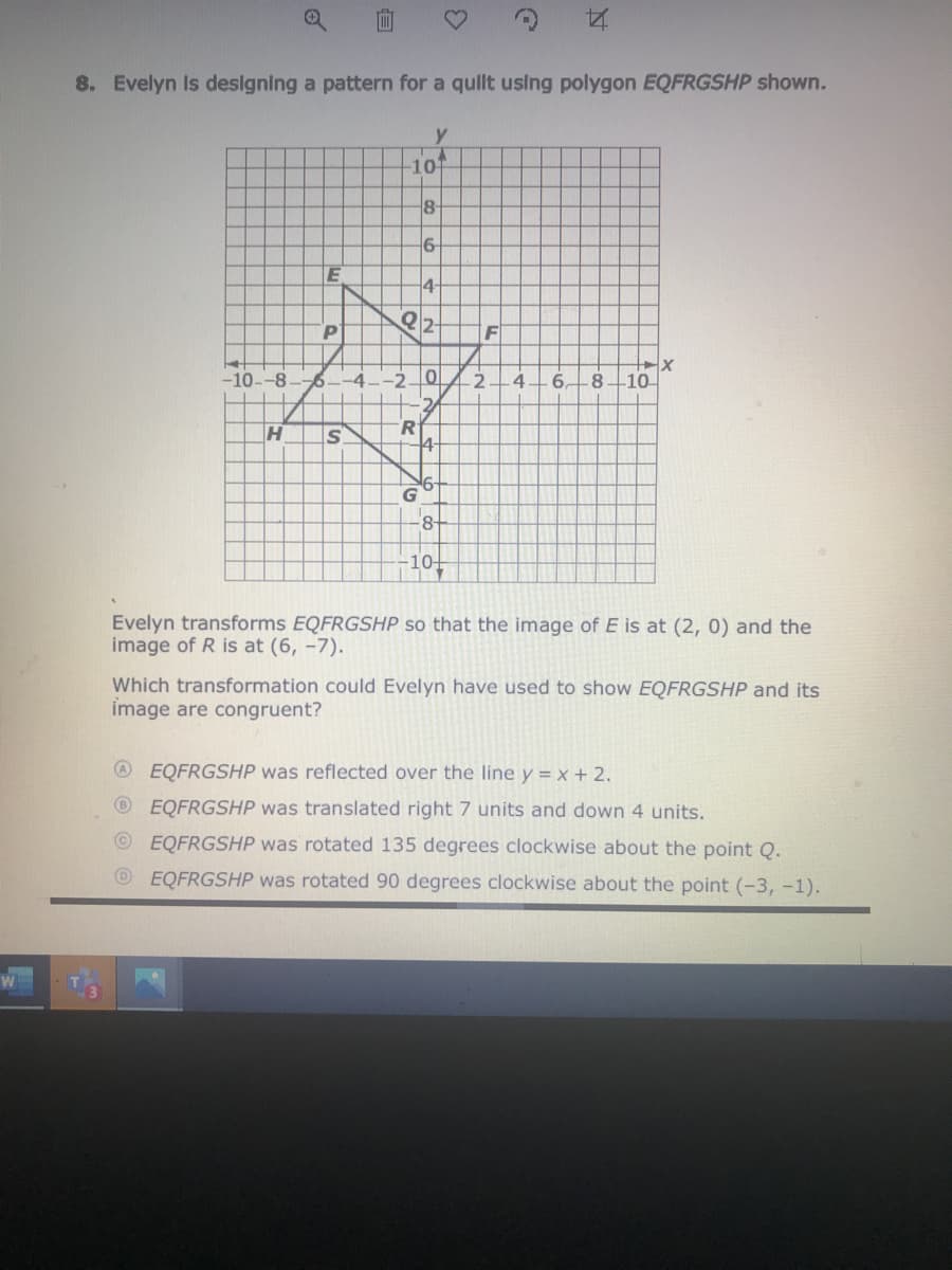 **8. Evelyn is designing a pattern for a quilt using polygon EQFRGSHP shown.**

The diagram shows a coordinate plane with a polygon labeled EQFRGSHP plotted on it. The x-axis ranges from -10 to 10 and the y-axis ranges from -10 to 10. The vertices of the polygon are marked as follows:

- \( E (-4, 4) \)
- \( Q (-3, 2) \)
- \( F (0, 4) \)
- \( R (-2, -2) \)
- \( G (4, -2) \)
- \( S (-6, -2) \)
- \( H (-8, -4) \)
- \( P (-6, 6) \)

**Question:** 
Evelyn transforms \( EQFRGSHP \) so that the image of \( E \) is at \( (2, 0) \) and the image of \( R \) is at \( (6, -7) \). 

Which transformation could Evelyn have used to show \( EQFRGSHP \) and its image are congruent?

**Options:**
A. \( EQFRGSHP \) was reflected over the line \( y = x + 2 \).  
B. \( EQFRGSHP \) was translated right 7 units and down 4 units.  
C. \( EQFRGSHP \) was rotated 135 degrees clockwise about the point Q.  
D. \( EQFRGSHP \) was rotated 90 degrees clockwise about the point \((-3, -1)\).  

- **Grid Details:** The grid helps visualize the transformation needed for the polygon. Each square represents one unit on the coordinate plane. The intersection points of the lines are used to determine the new positions of the vertices after transformation.