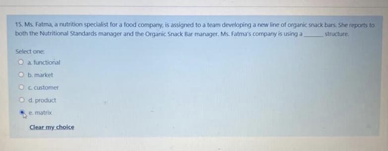 15. Ms. Fatma, a nutrition specialist for a food company, is assigned to a team developing a new line of organic snack bars. She reports to
both the Nutritional Standards manager and the Organic Snack Bar manager. Ms. Fatma's company is using a,
structure.
Select one:
O a. functional
O b. market
O c customer
Od product
e matrix
Clear my choice
