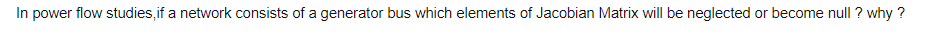 In power flow studies,if a network consists of a generator bus which elements of Jacobian Matrix will be neglected or become null ? why ?

