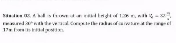 Situation 02. A ball is thrown at an initial height of 1.26 m, with V, = 32",
measured 30 with the vertical. Compute the radius of curvature at the range of
17m from its initial position.
