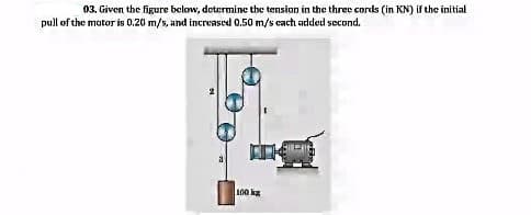 03. Given the figure below, determine the tension in the three cords (in KN) if the initial
pull of the mator is 0.20 m/s, and increased 0.50 m/s cach added second.
100 kg
