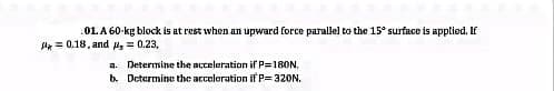 .01. A 60-kg block is at rest when an upward force parallel to the 15° surface is applied. If
la = 0.18, and s = 0.23,
a. Determine the acceleration if P=180N.
b. Dctermine the accoloration if P= 320N.
