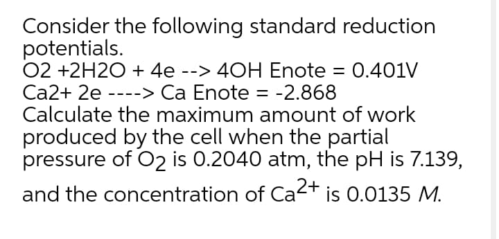 Consider the following standard reduction
potentials.
02 +2H2O + 4e --> 40H Enote = 0.401V
Ca2+ 2e ----> Ca Enote = -2.868
Calculate the maximum amount of work
produced by the cell when the partial
pressure of O2 is 0.2040 atm, the pH is 7.139,
is 0.0135 M.
and the concentration of Ca2+
