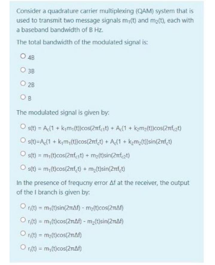 Consider a quadrature carrier multiplexing (QAM) system that is
used to transmit two message signals m;(t) and m2(t), each with
a baseband bandwidth of B Hz.
The total bandwidth of the modulated signal is:
O 4B
O 3B
O 2B
O B
The modulated signal is given by:
s(t) = A(1 + kım;(t))cos(2nfeit) + A(1 + kama(t))cos(2nfat)
O s(t)=A(1 + k,m,(t)cos(2nft) + A(1 + k,m,(t)sin(2nf,t)
s(t) = mi(t)cos(2nfeit) + ma(t)sin(2nfat)
%3D
s(t) = m,(t)cos(2nf t) + m(t)sin(2nf,t)
%3!
In the presence of frequcny error At at the receiver, the output
of the I branch is given by:
O nt) = mi(t)sin(2mAf) - ma(t)cos(2nAf)
O r(t) = m;(t)cos(2TAF) - m2(t)sin(2rAf)
n(t) m2(t)cos(2nAf)
n(t) = m; (t)cos(21AN)
