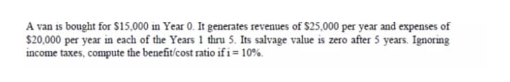 A van is bought for $15,000 in Year 0. It generates revenues of $25,000 per year and expenses of
$20,000 per year in each of the Years 1 thru 5. Its salvage value is zero after 5 years. Ignoring
income taxes, compute the benefit/cost ratio if i= 10%.
