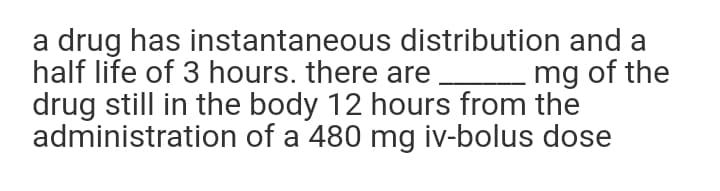 a drug has instantaneous distribution and a
half life of 3 hours. there are
drug still in the body 12 hours from the
administration of a 480 mg iv-bolus dose
mg of the
