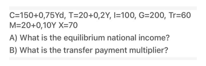 C=150+0,75Yd, T=20+0,2Y, I=100, G=200, Tr=60
M=20+0,10Y X=70
A) What is the equilibrium national income?
B) What is the transfer payment multiplier?
