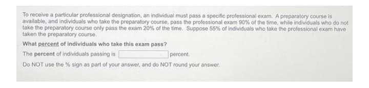 To receive a particular professional designation, an individual must pass a specific professional exam. A preparatory course is
available, and individuals who take the preparatory course, pass the professional exam 90% of the time, while individuals who do not
take the preparatory course only pass the exam 20% of the time. Suppose 55% of individuals who take the professional exam have
taken the preparatory course.
What percent of individuals who take this exam pass?
The percent of individuals passing is
percent.
Do NOT use the % sign as part of your answer, and do NOT round your answer.
