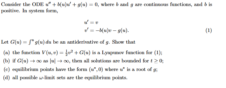 Consider the ODE u" + b(u)u' + g(u) = 0, where b and g are continuous functions, and b is
positive. In system form,
u' = v
v = -b(u)v – g(u).
(1)
Let G(u) = f" g(u) du be an antiderivative of g. Show that
(a) the function V (u, v) = }v² + G(u) is a Lyapunov function for (1);
(b) if G(u) ∞ as u → x, then all solutions are bounded for t > 0;
(c) equilibrium points have the form (u*, 0) where u* is a root of g;
(d) all possible w-limit sets are the equilibrium points.
