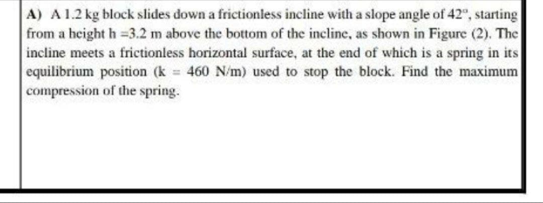 A) A1.2 kg block slides down a frictionless incline with a slope angle of 42", starting
from a height h =3.2 m above the bottom of the incline, as shown in Figure (2). The
incline meets a frictionless horizontal surface, at the end of which is a spring in its
equilibrium position (k 460 N/m) used to stop the block. Find the maximum
compression of the spring.
