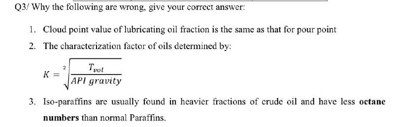 Q3/ Why the following are wrong, give your correct answer:
1. Cloud point value of lubricating oil fraction is the same as that for pour point
2. The characterization factor of oils determined by:
Tvot
K =
API gravity
3. Iso-paraffins are usually found in heavier fractions of crude oil and have less octane
numbers than normal Paraffins.
