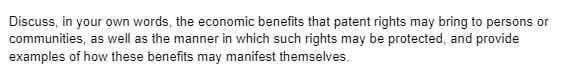 Discuss, in your own words, the economic benefits that patent rights may bring to persons or
communities, as well as the manner in which such rights may be protected, and provide
examples of how these benefits may manifest themselves.