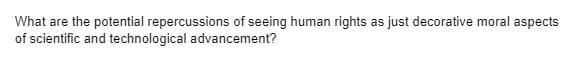 What are the potential repercussions of seeing human rights as just decorative moral aspects
of scientific and technological advancement?