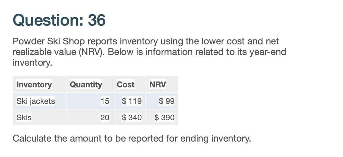 Question: 36
Powder Ski Shop reports inventory using the lower cost and net
realizable value (NRV). Below is information related to its year-end
inventory.
Inventory
Quantity
Cost
NRV
Ski jackets
15
$ 119
$ 99
Skis
20
$340
$ 390
Calculate the amount to be reported for ending inventory.