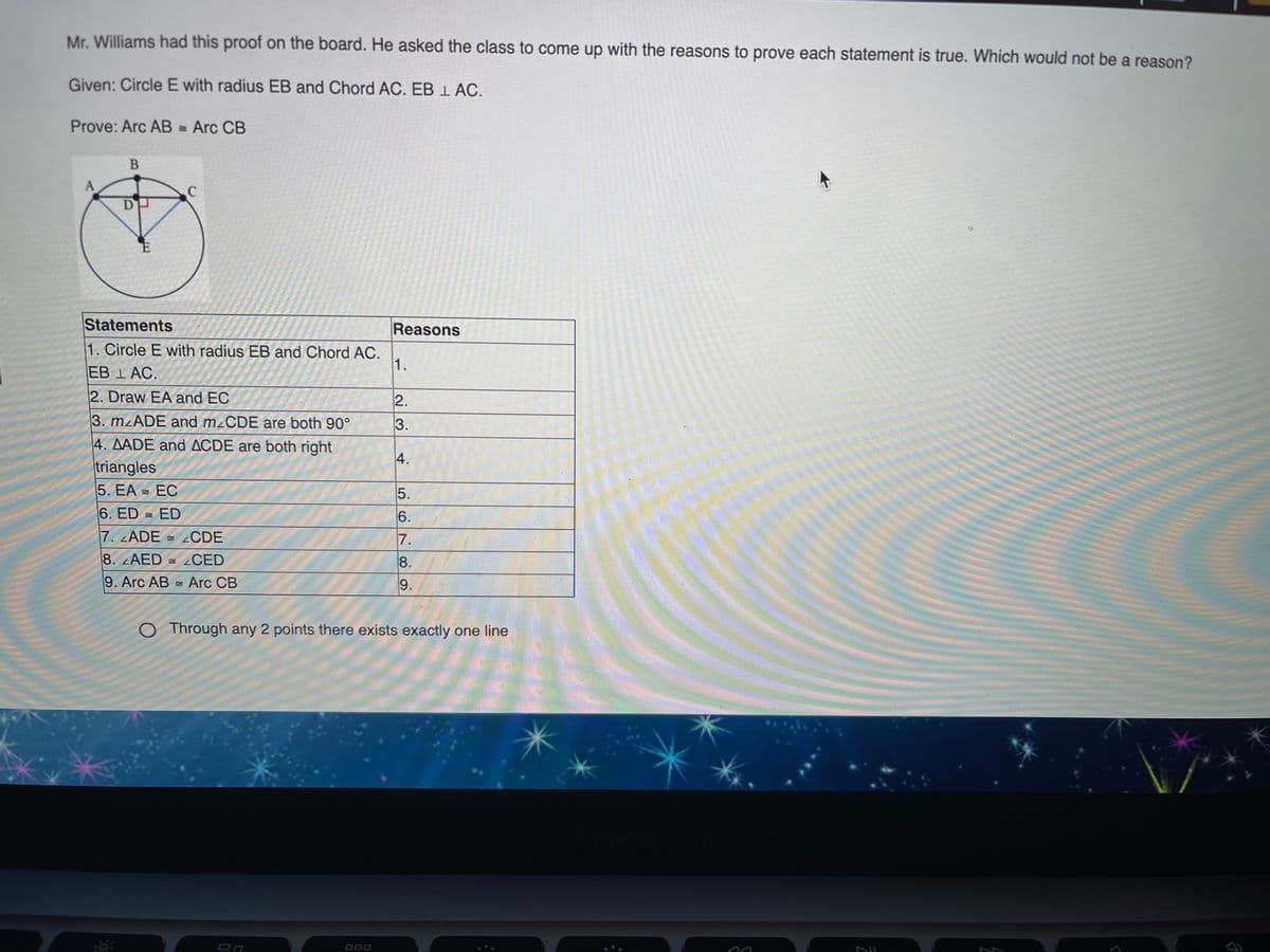 Mr. Williams had this proof on the board. He asked the class to come up with the reasons to prove each statement is true. Which would not be a reason?
Given: Circle E with radius EB and Chord AC. EB 1 AC.
Prove: Arc AB = Arc CB
Statements
Reasons
1. Circle E with radius EB and Chord AC.
1.
EB 1 AC.
2. Draw EA and EC
3. mzADE and mzCDE are both 90°
4. AADE and ACDE are both right
triangles
5. EA =
ЕС
6. ED = ED
6.
7. LADE = CDE
7.
8. AED
= CED
8.
9. Arc AB Arc CB
9.
Through any 2 points there exists exactly one line
000
23.
4.
567
