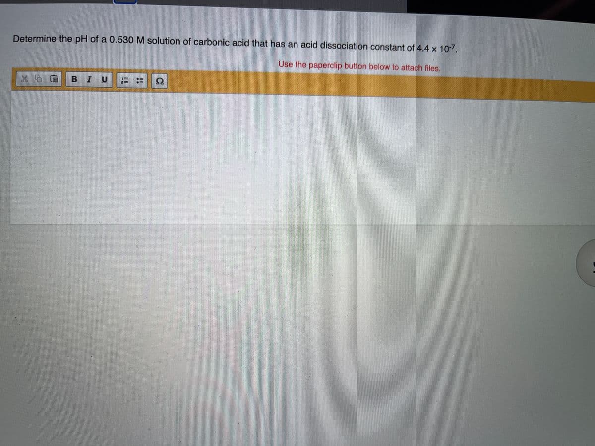 Determine the pH of a 0.530 M solution of carbonic acid that has an acid dissociation constant of 4.4 x 10-7.
Use the paperclip button below to attach files.
x D B I U = = N
