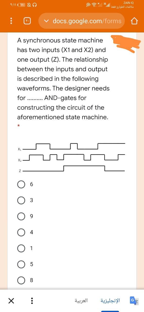 9:11 A
ZAIN IQ
مكالمات الطواری فقط
docs.google.com/forms
A synchronous state machine
has two inputs (X1 and X2) and
one output (Z). The relationship
between the inputs and output
is described in the following
waveforms. The designer needs
for . . AND-gates for
constructing the circuit of the
aforementioned state machine.
X2
Об
3
9.
4
1
8
العربية
الإنجليزية
