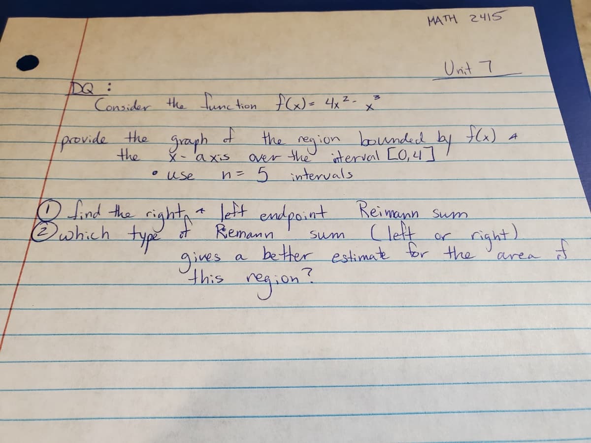 DQ :
Consider the function f(x) = 4x²
Z.
ने
provide the
the
graph
x-axis
• use
the
over
n = 5
gives
this
x
MATH 2415
Sum
Unit 7
region bounded by f(x) a
intervals
10 find the right + left endpoint Reimann sum
Ⓒ which type of
Riemann
Cleft or
a
better estimate for the
region?
(right)
area
F