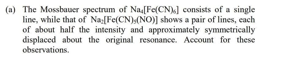 (a) The Mossbauer spectrum of Na4[Fe(CN)6] consists of a single
line, while that of Naz[Fe(CN)s(NO)] shows a pair of lines, each
of about half the intensity and approximately symmetrically
displaced about the original resonance. Account for these
observations.
