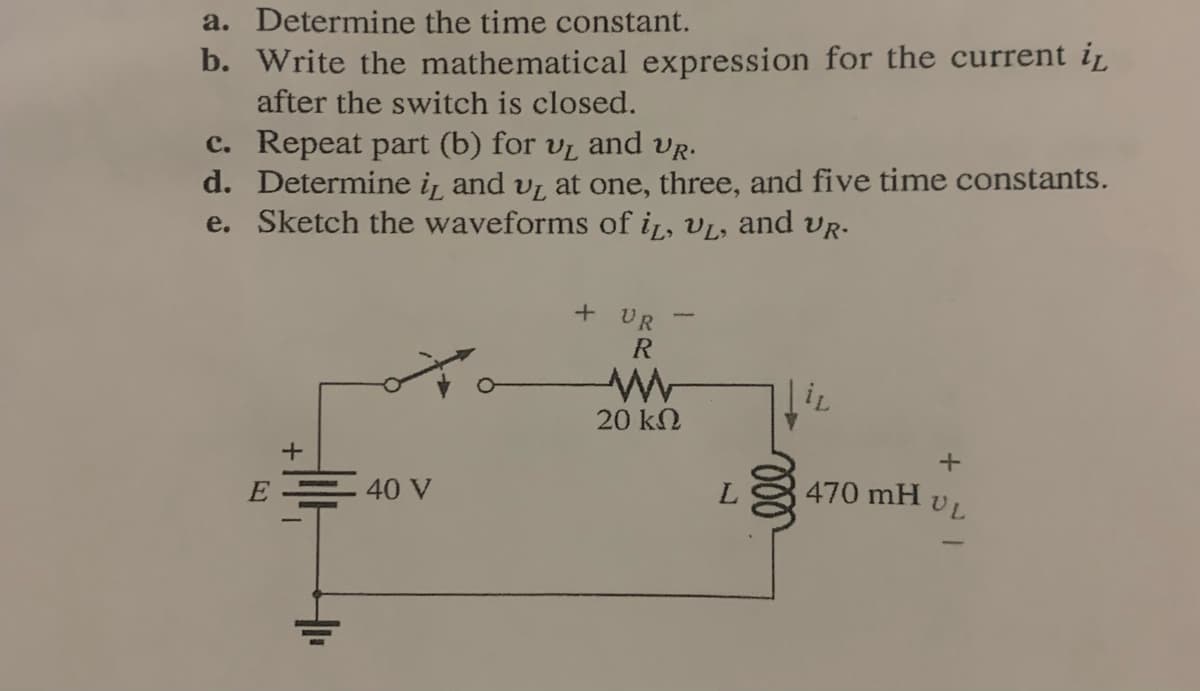 a. Determine the time constant.
b. Write the mathematical expression for the current ir
after the switch is closed.
c. Repeat part (b) for v̟ and vr.
d. Determine i, and v, at one, three, and five time constants.
e. Sketch the waveforms of i, vL, and vR-
+ UR
R
20 kN
.40 V
470 mH
UL
