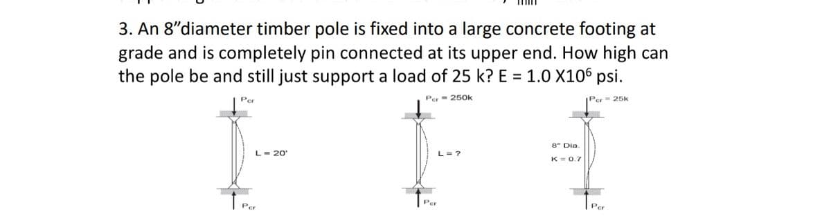 3. An 8"diameter timber pole is fixed into a large concrete footing at
grade and is completely pin connected at its upper end. How high can
the pole be and still just support a load of 25 k? E = 1.0 X106 psi.
Per 250k
Per = 25k
Per
†
L = 20'
Per
L = ?
min
↑Par
8" Dia.
K = 0.7
Per