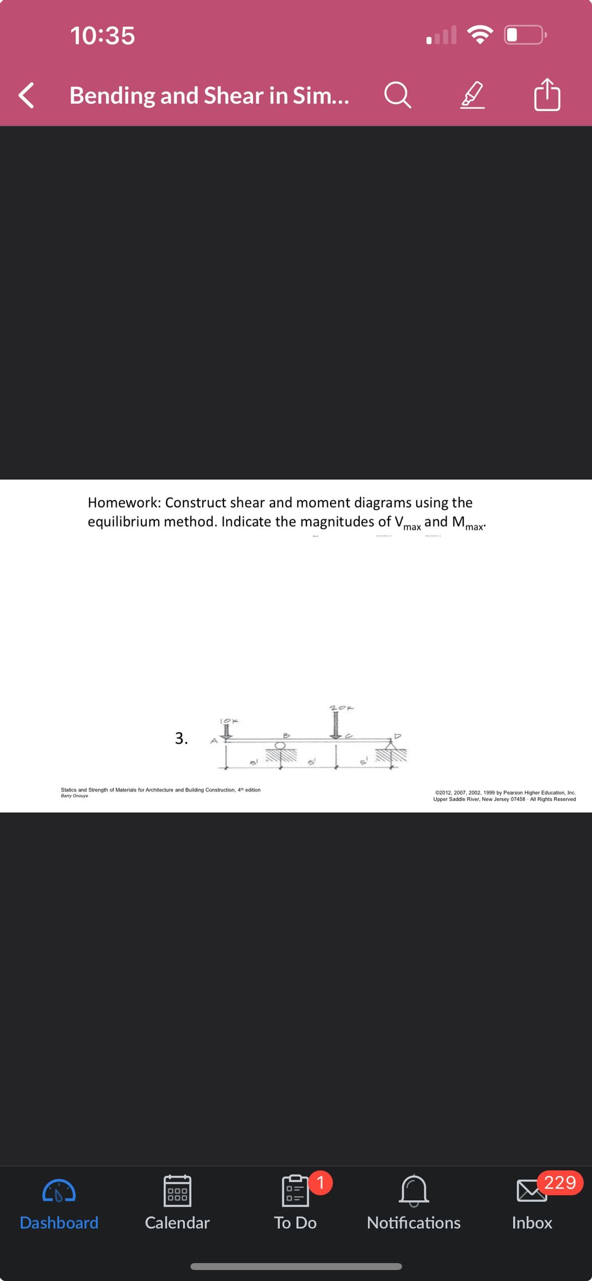 10:35
Bending and Shear in Sim...
Q
Homework: Construct shear and moment diagrams using the
equilibrium method. Indicate the magnitudes of Vmax and Mm
'max'
20k
10K
3.
A
Statics and Strength of Materials for Architecture and Building Construction, 4th edition
Barry Onouye
•
©2012, 2007, 2002, 1999 by Pearson Higher Education, Inc.
Upper Saddle River, New Jersey 07458 All Rights Reserved
1
229
Dashboard
Calendar
To Do
Notifications
Inbox