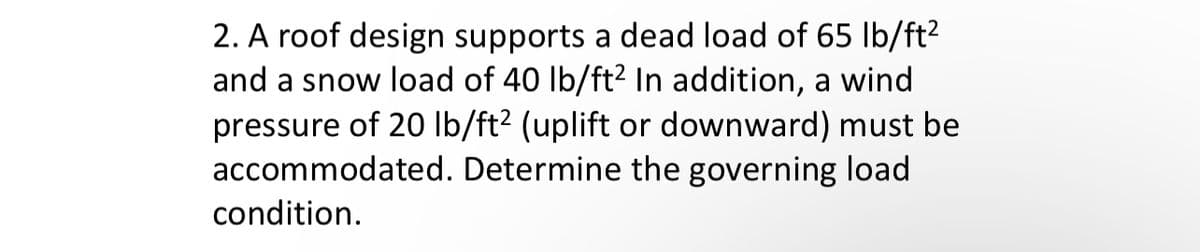 2. A roof design supports a dead load of 65 lb/ft²
and a snow load of 40 lb/ft² In addition, a wind
pressure of 20 lb/ft² (uplift or downward) must be
accommodated. Determine the governing load
condition.