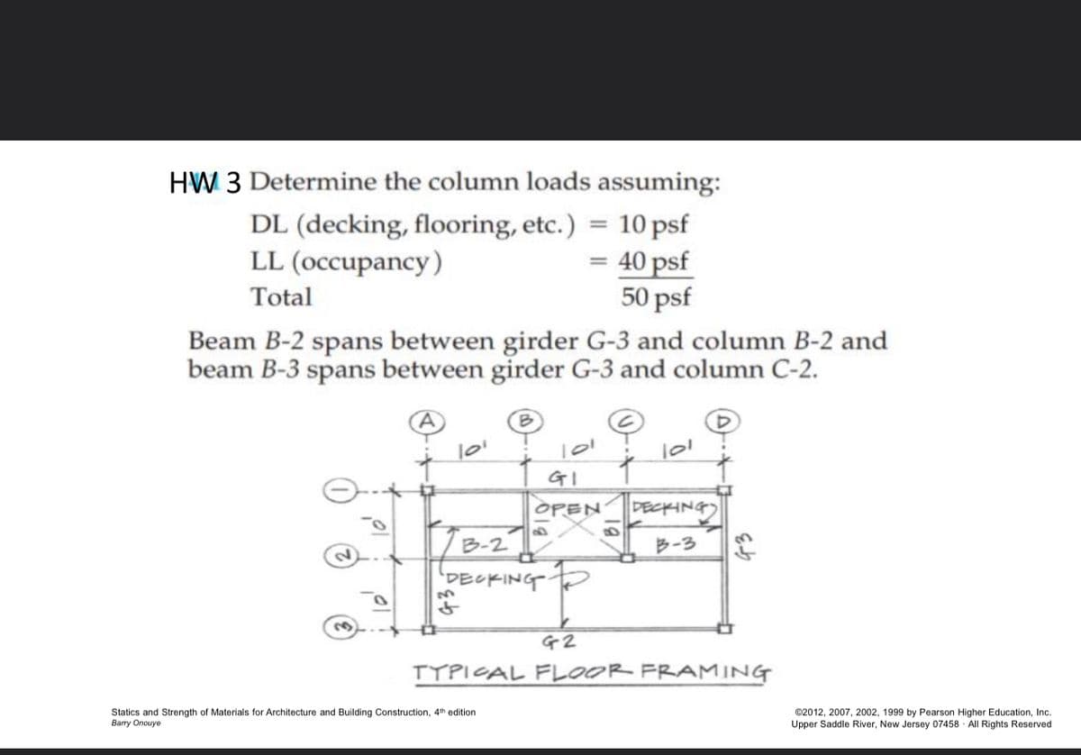 HW 3 Determine the column loads assuming:
DL (decking, flooring, etc.) = 10 psf
LL (occupancy)
Total
Beam B-2 spans between girder G-3 and column B-2 and
beam B-3 spans between girder G-3 and column C-2.
G
B
3-2-7-2
"DECKING-
= 40 psf
50 psf
Statics and Strength of Materials for Architecture and Building Construction, 4th edition
Barry Onouye
GI
OPEN
DECKING
B-3
D
G2
TYPICAL FLOOR FRAMING
©2012, 2007, 2002, 1999 by Pearson Higher Education, Inc.
Upper Saddle River, New Jersey 07458 All Rights Reserved