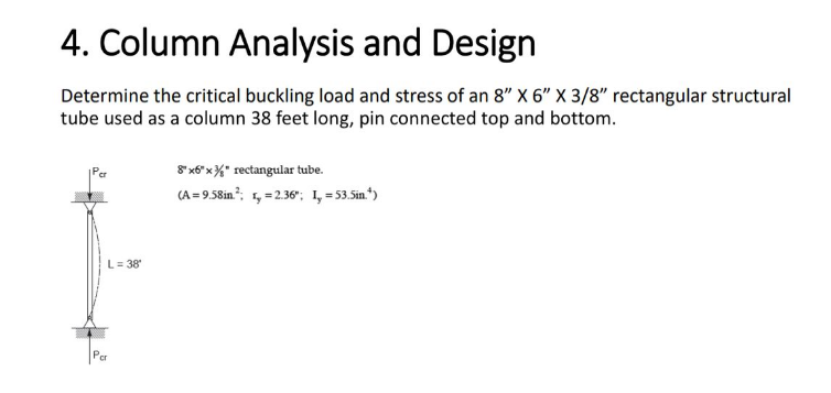 4. Column Analysis and Design
Determine the critical buckling load and stress of an 8" X 6" X 3/8" rectangular structural
tube used as a column 38 feet long, pin connected top and bottom.
L = 38⁰
8"x6"x" rectangular tube.
(A=9.58in.²; 1,=2.36"; I, = 53.5in.")