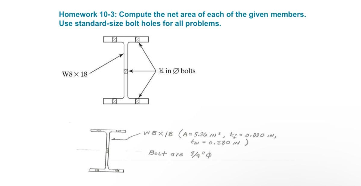 Homework 10-3: Compute the net area of each of the given members.
Use standard-size bolt holes for all problems.
3/4 in bolts
W8 X 18
I
W8x18 (A=5.26 IN³, tf = 0.330 IN,
tw = 0.230 IN )
Bolt are 3/4"