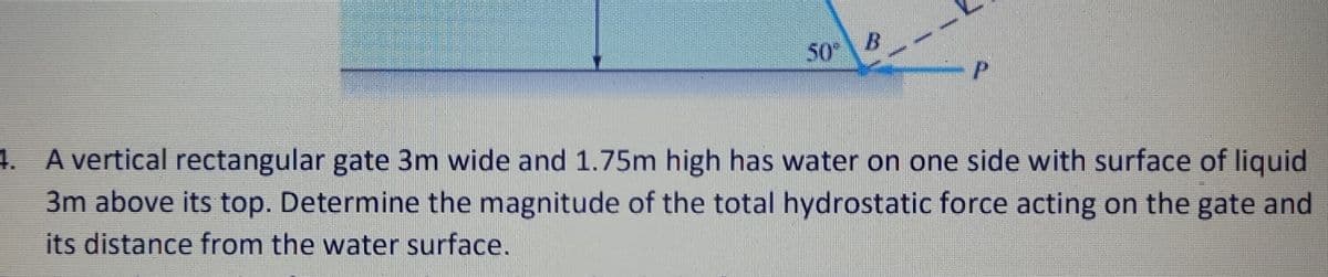 50"
4. A vertical rectangular gate 3m wide and 1.75m high has water on one side with surface of liquid
3m above its top. Determine the magnitude of the total hydrostatic force acting on the gate and
its distance from the water surface.
