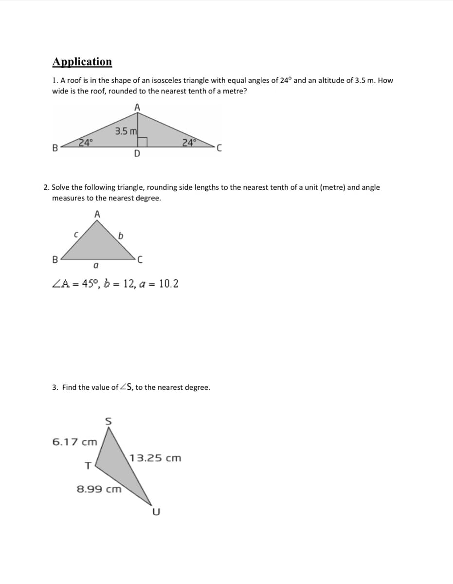 Application
1. A roof is in the shape of an isosceles triangle with equal angles of 24° and an altitude of 3.5 m. How
wide is the roof, rounded to the nearest tenth of a metre?
3.5 m
24°
B
24
2. Solve the following triangle, rounding side lengths to the nearest tenth of a unit (metre) and angle
measures to the nearest degree.
ZA = 45°, b = 12, a = 10.2
3. Find the value of ZS, to the nearest degree.
6.17 cm
13.25 cm
T
8.99 cm
