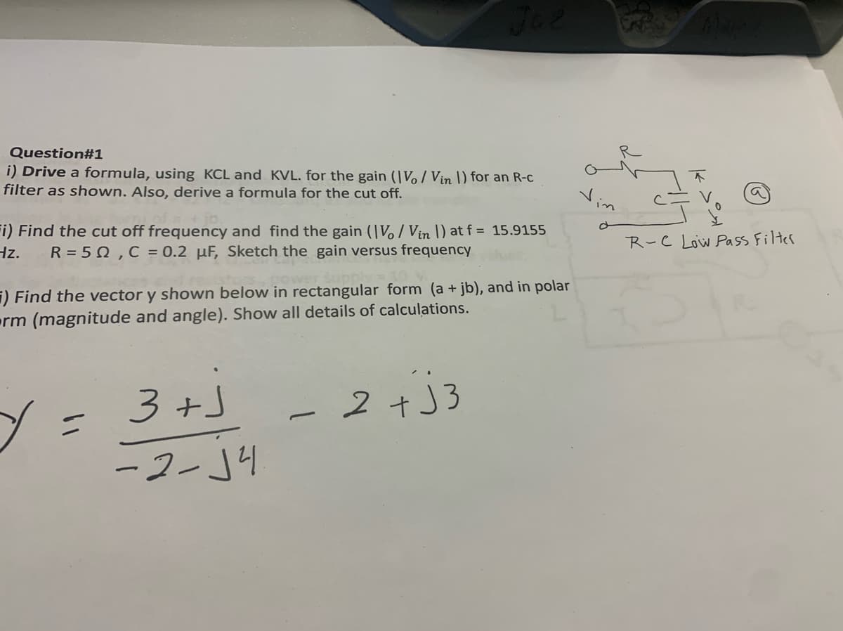 Question#1
i) Drive a formula, using KCL and KVL. for the gain (Vo/Vin 1) for an R-c
filter as shown. Also, derive a formula for the cut off.
Juz
+ jb.
i) Find the cut off frequency and find the gain (IV/Vin |) at f = 15.9155
Hz. R = 50, C = 0.2 µF, Sketch the gain versus frequency
) Find the vector y shown below in rectangular form (a + jb), and in polar
rm (magnitude and angle). Show all details of calculations.
y =
3+J
-2-√4
2+J3
Vin
Ā
R-C Low Pass Filter