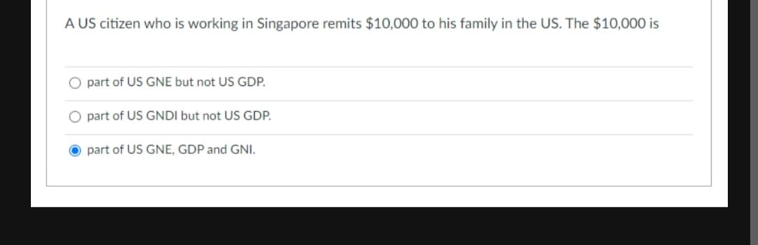 A US citizen who is working in Singapore remits $10,000 to his family in the US. The $10,000 is
O part of US GNE but not US GDP.
O part of US GNDI but not US GDP.
O part of US GNE, GDP and GNI.
