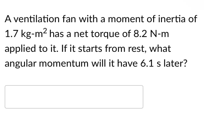 A ventilation fan with a moment of inertia of
1.7 kg-m2 has a net torque of 8.2 N-m
applied to it. If it starts from rest, what
angular momentum will it have 6.1 s later?
